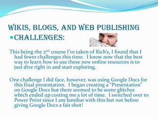 Wikis, Blogs, and Web PublishingChallenges:This being the 2nd course I’ve taken of Rich’s, I found that I had fewer challenges this time.  I know now that the best way to learn how to use these new online resources is to just dive right in and start exploring.One challenge I did face, however, was using Google Docs for this final presentation.  I began creating a “Presentation” on Google Docs but there seemed to be some glitches which ended up costing me a lot of time.  I switched over to Power Point since I am familiar with this but not before giving Google Docs a fair shot!
