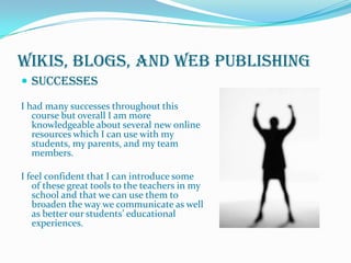 Wikis, Blogs, and Web PublishingSuccessesI had many successes throughout this course but overall I am more knowledgeable about several new online resources which I can use with my students, my parents, and my team members.  I feel confident that I can introduce some of these great tools to the teachers in my school and that we can use them to broaden the way we communicate as well as better our students’ educational experiences.