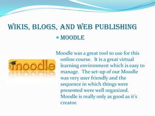 Wikis, Blogs, and Web PublishingMoodleMoodle was a great tool to use for this online course.  It is a great virtual learning environment which is easy to manage.  The set-up of our Moodle was very user friendly and the sequence in which things were presented were well organized. Moodle is really only as good as it’s creator. 