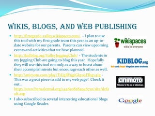 Wikis, Blogs, and Web Publishinghttp://firstgrade-valley.wikispaces.com/- I plan to use this tool with my first grade team this year as an up-to-date website for our parents.  Parents can view upcoming events and activities that we have planned.http://kidblog.org/ValleyJoggingClub/ - The students in my Jogging Club are going to blog this year.  Hopefully they will use this tool not only as a way to boast about their accomplishments but encourage each other as well.http://animoto.com/play/TiUgRY9giGkyoaFIhgv4Ig - This was a great piece to add to my web page!  Check it out… http://www.bensalemsd.org/1448208284946710/site/default.aspI also subscribed to several interesting educational blogs using Google Reader.