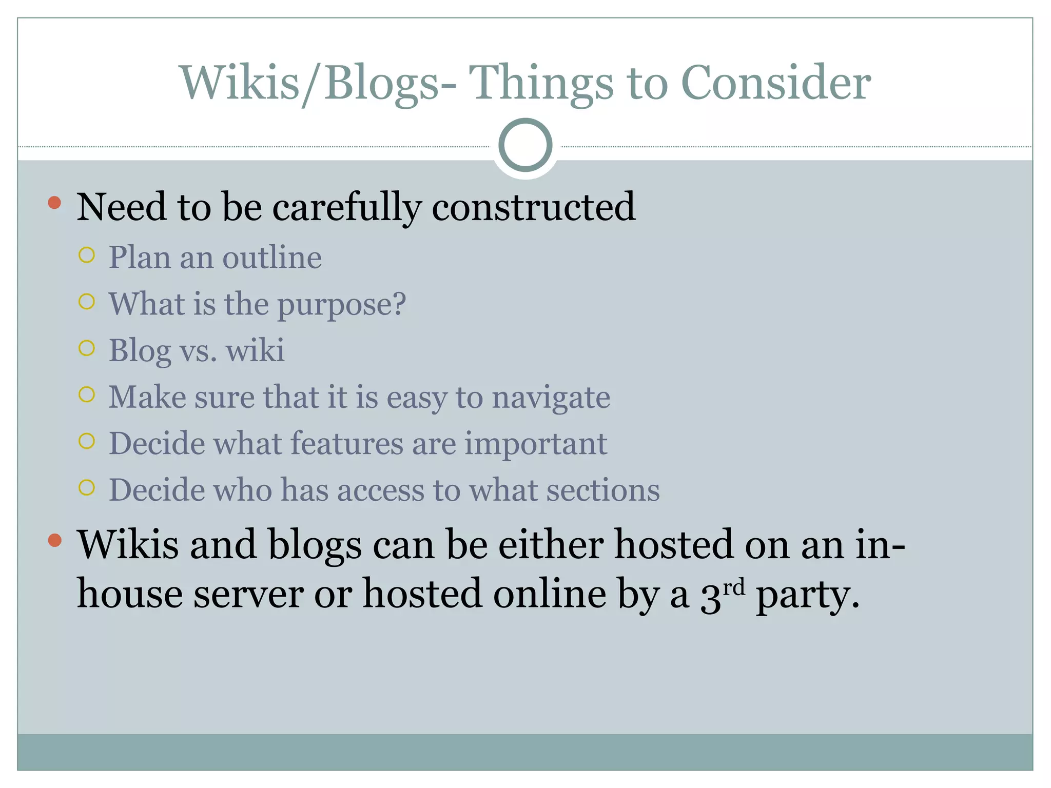 Wikis/Blogs- Things to Consider Need to be carefully constructed Plan an outline  What is the purpose? Blog vs. wiki Make sure that it is easy to navigate Decide what features are important  Decide who has access to what sections Wikis and blogs can be either hosted on an in-house server or hosted online by a 3 rd  party. 