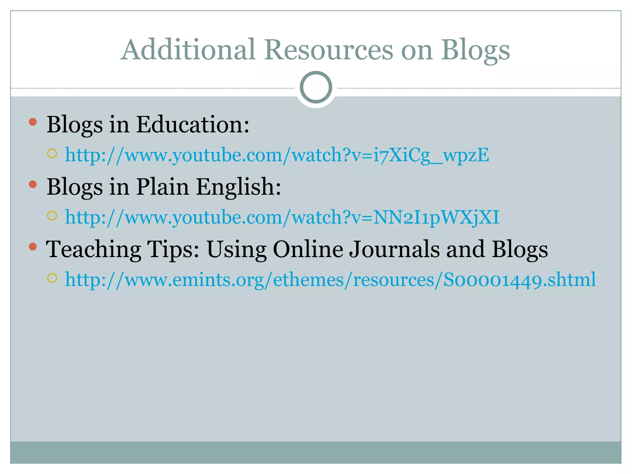 Additional Resources on Blogs Blogs in Education: http://www.youtube.com/watch?v=i7XiCg_wpzE Blogs in Plain English: http://www.youtube.com/watch?v=NN2I1pWXjXI Teaching Tips: Using Online Journals and Blogs http://www.emints.org/ethemes/resources/S00001449.shtml 