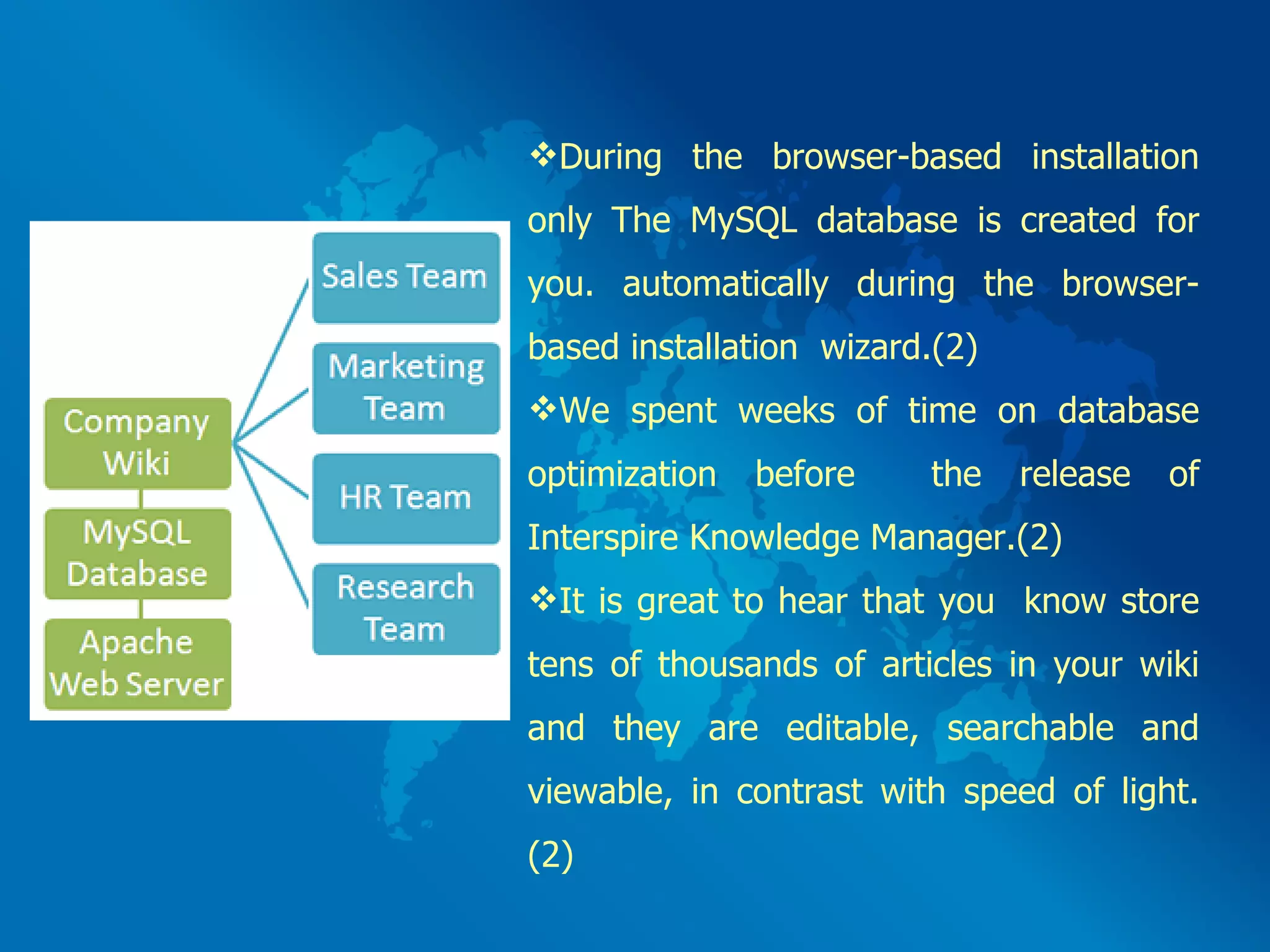 During the browser-based installation only The MySQL database is created for you. automatically during the browser-based installation  wizard.(2)  We spent weeks of time on database optimization before  the release of Interspire Knowledge Manager.(2) It is great to hear that you  know store tens of thousands of articles in your wiki and they are editable, searchable and viewable, in contrast with speed of light.(2)  