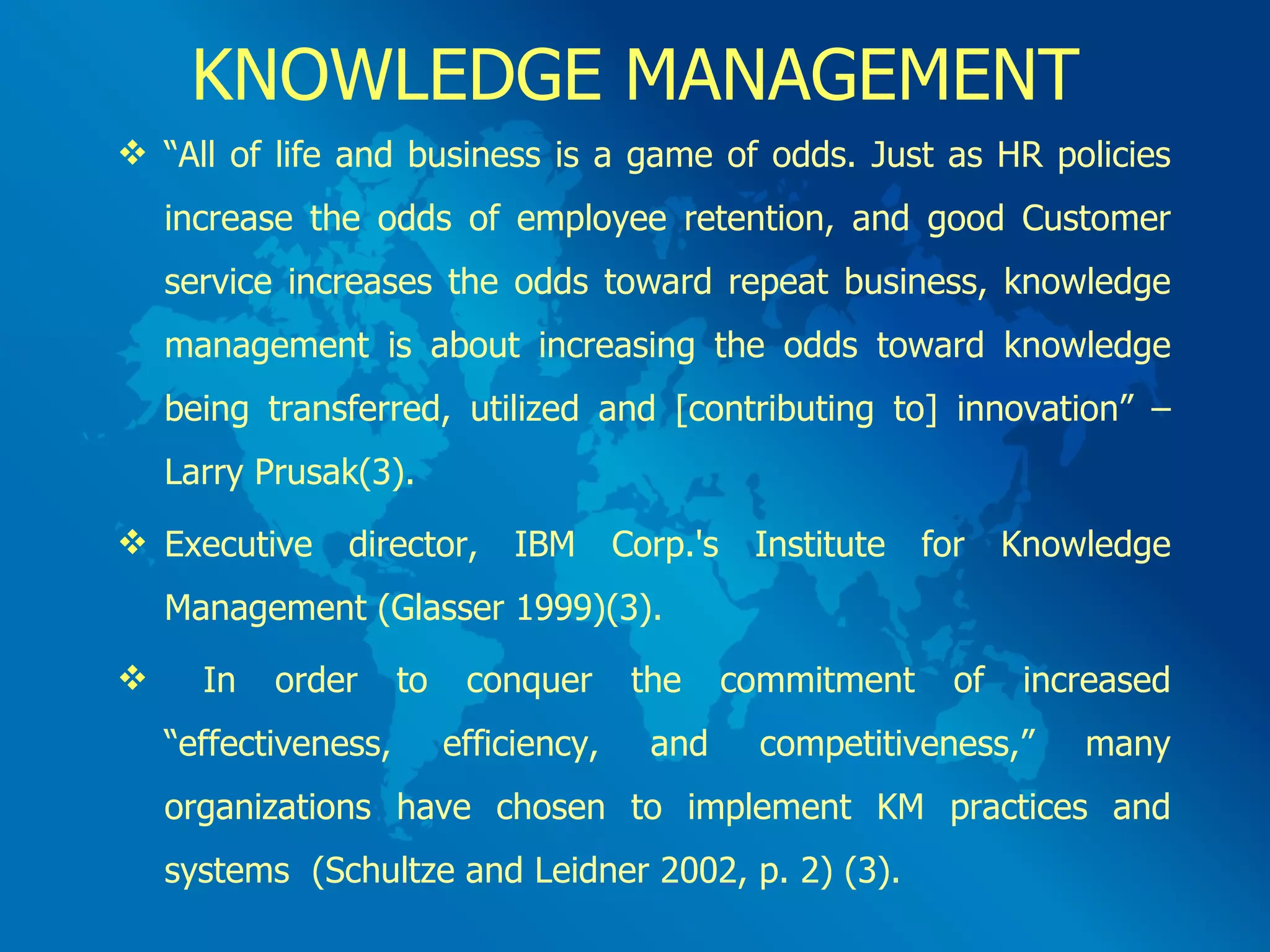KNOWLEDGE MANAGEMENT “ All of life and business is a game of odds. Just as HR policies increase the odds of employee retention, and good Customer service increases the odds toward repeat business, knowledge management is about increasing the odds toward knowledge being transferred, utilized and [contributing to] innovation” – Larry Prusak(3). Executive director, IBM Corp.'s Institute for Knowledge Management (Glasser 1999)(3). In order to conquer the commitment of increased “effectiveness, efficiency, and competitiveness,” many organizations have chosen to implement KM practices and systems  (Schultze and Leidner 2002, p. 2) (3). 