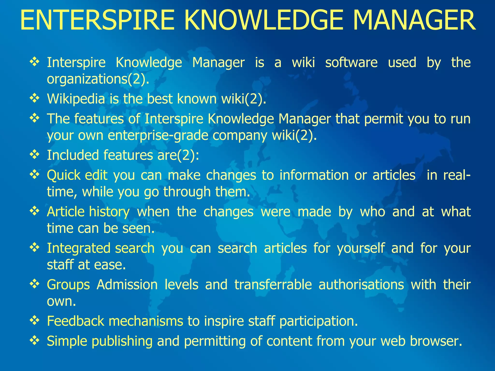 ENTERSPIRE KNOWLEDGE MANAGER Interspire Knowledge Manager is a wiki software used by the organizations(2). Wikipedia is the best known wiki(2).  The features of Interspire Knowledge Manager that permit you to run your own enterprise-grade company wiki(2).  Included features are(2): Quick edit  you can make changes to information or articles  in real-time, while you go through them. Article history  when the changes were made by who and at what time can be seen. Integrated search  you can search articles for yourself and for your staff at ease. Groups  Admission levels and transferrable authorisations with their own. Feedback mechanisms  to inspire staff participation. Simple publishing  and permitting of content from your web browser. 