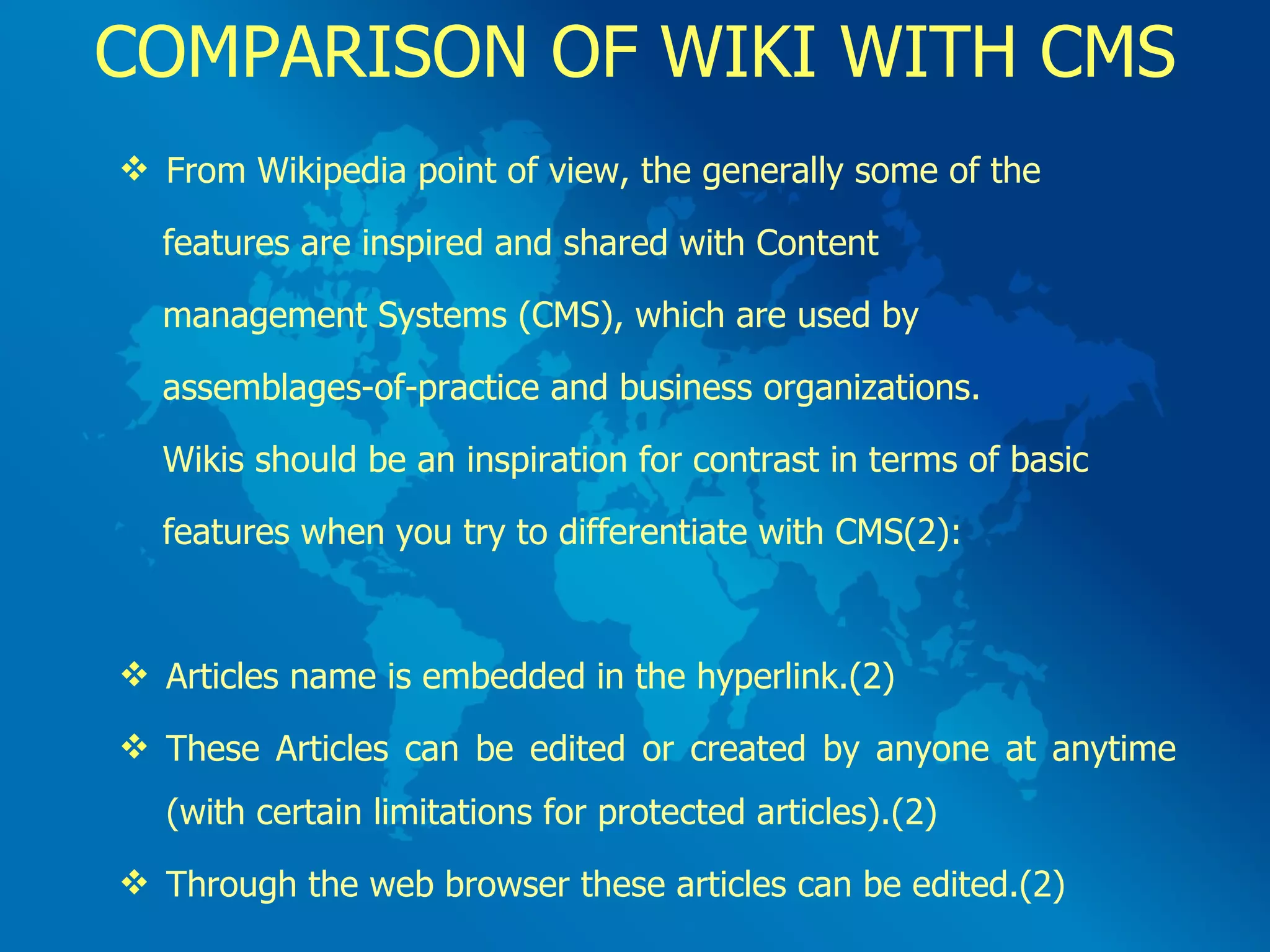COMPARISON OF WIKI WITH CMS From Wikipedia point of view, the generally some of the  features are inspired and shared with Content  management Systems (CMS), which are used by  assemblages-of-practice and business organizations.  Wikis should be an inspiration for contrast in terms of basic  features when you try to differentiate with CMS(2): Articles name is embedded in the hyperlink.(2) These Articles can be edited or created by anyone at anytime (with certain limitations for protected articles).(2) Through the web browser these articles can be edited.(2) 