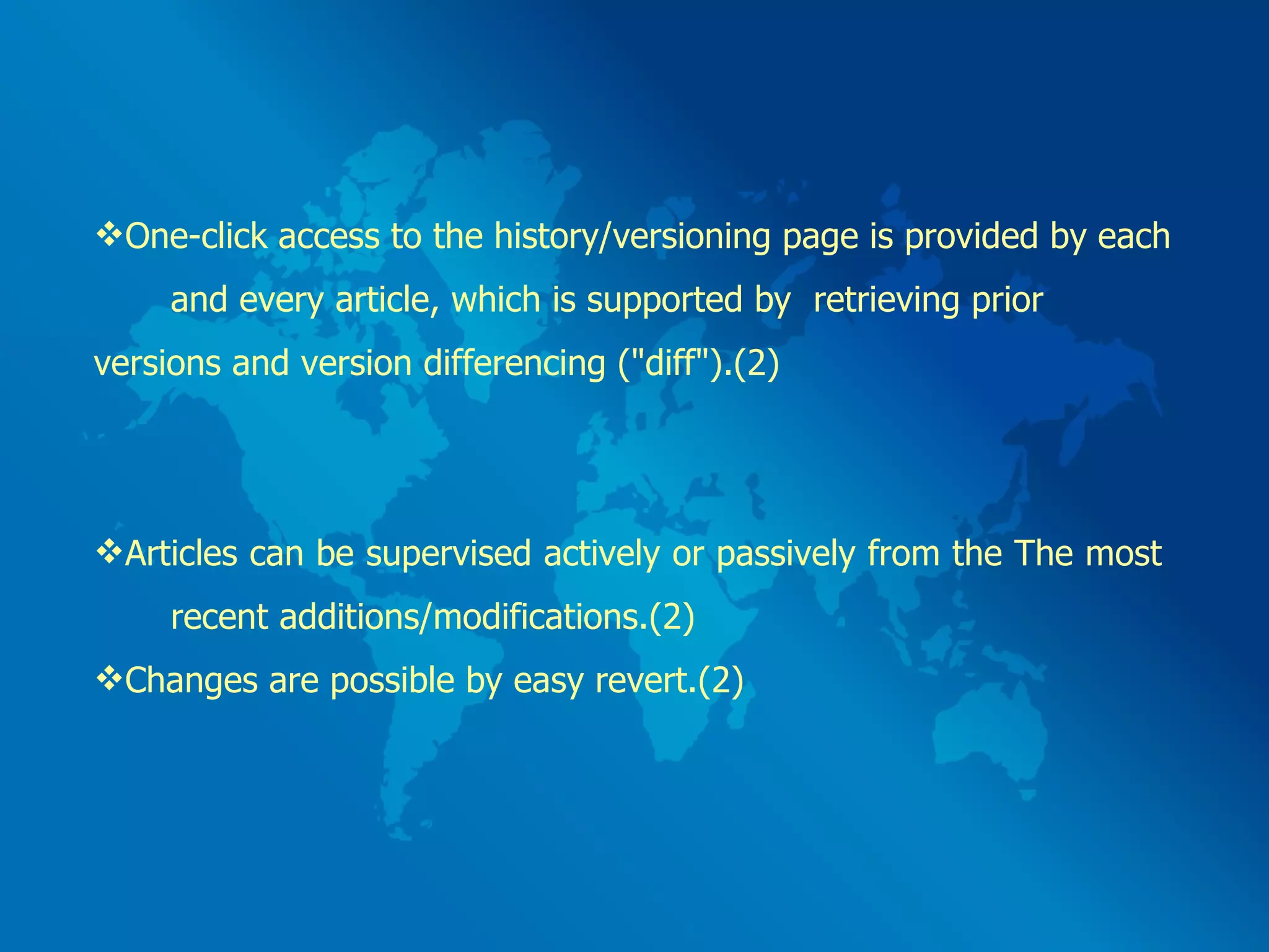 One-click access to the history/versioning page is provided by each  and every article, which is supported by  retrieving prior versions and version differencing (&quot;diff&quot;).(2) Articles can be supervised actively or passively from the The most  recent additions/modifications.(2) Changes are possible by easy revert.(2)  