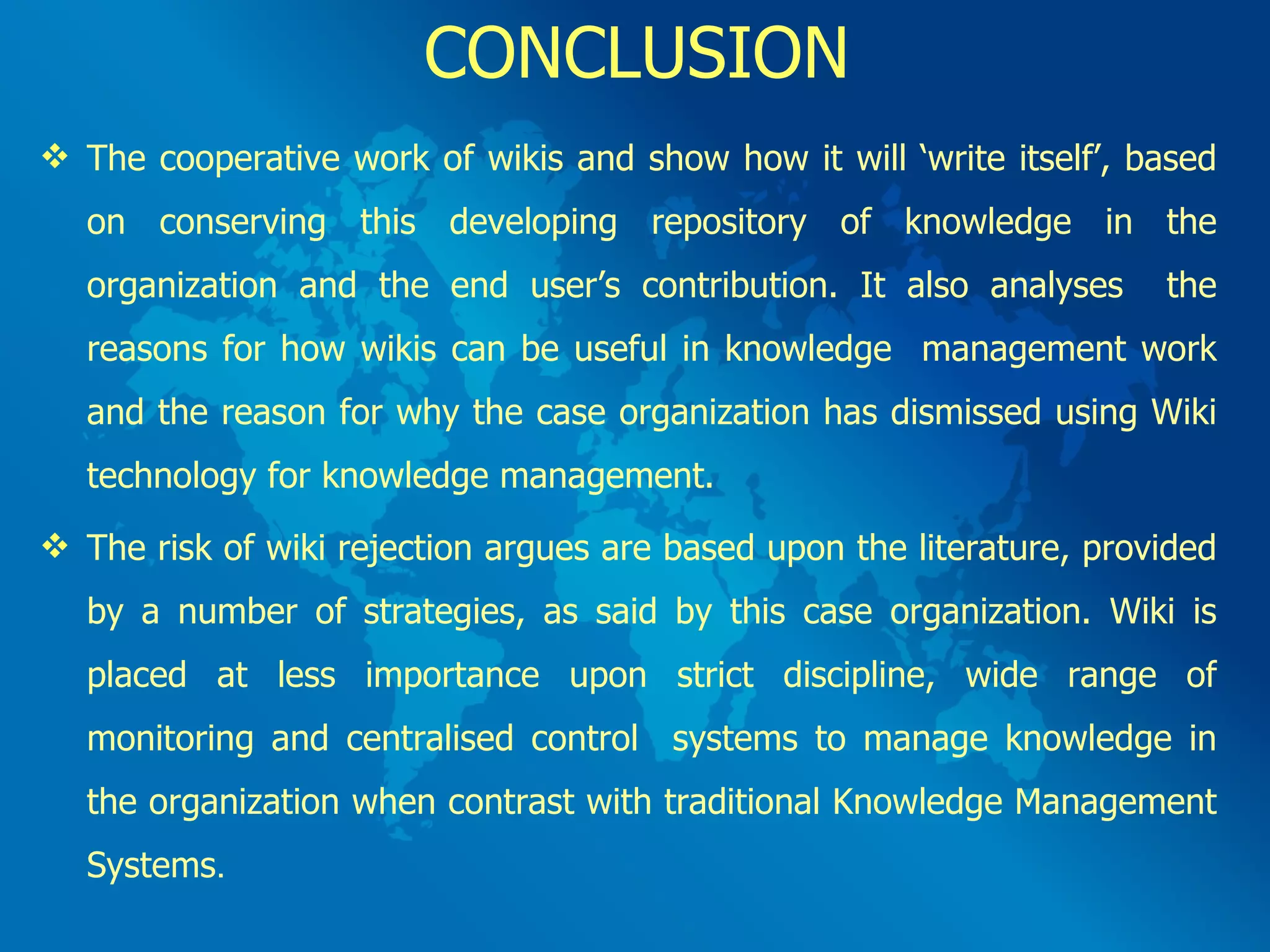 CONCLUSION The cooperative work of wikis and show how it will ‘write itself’, based on conserving this developing repository of knowledge in the organization and the end user’s contribution. It also analyses  the reasons for how wikis can be useful in knowledge  management work and the reason for why the case organization has dismissed using Wiki technology for knowledge management. The risk of wiki rejection argues are based upon the literature, provided by a number of strategies, as said by this case organization. Wiki is placed at less importance upon strict discipline, wide range of monitoring and centralised control  systems to manage knowledge in the organization when contrast with traditional Knowledge Management Systems .  