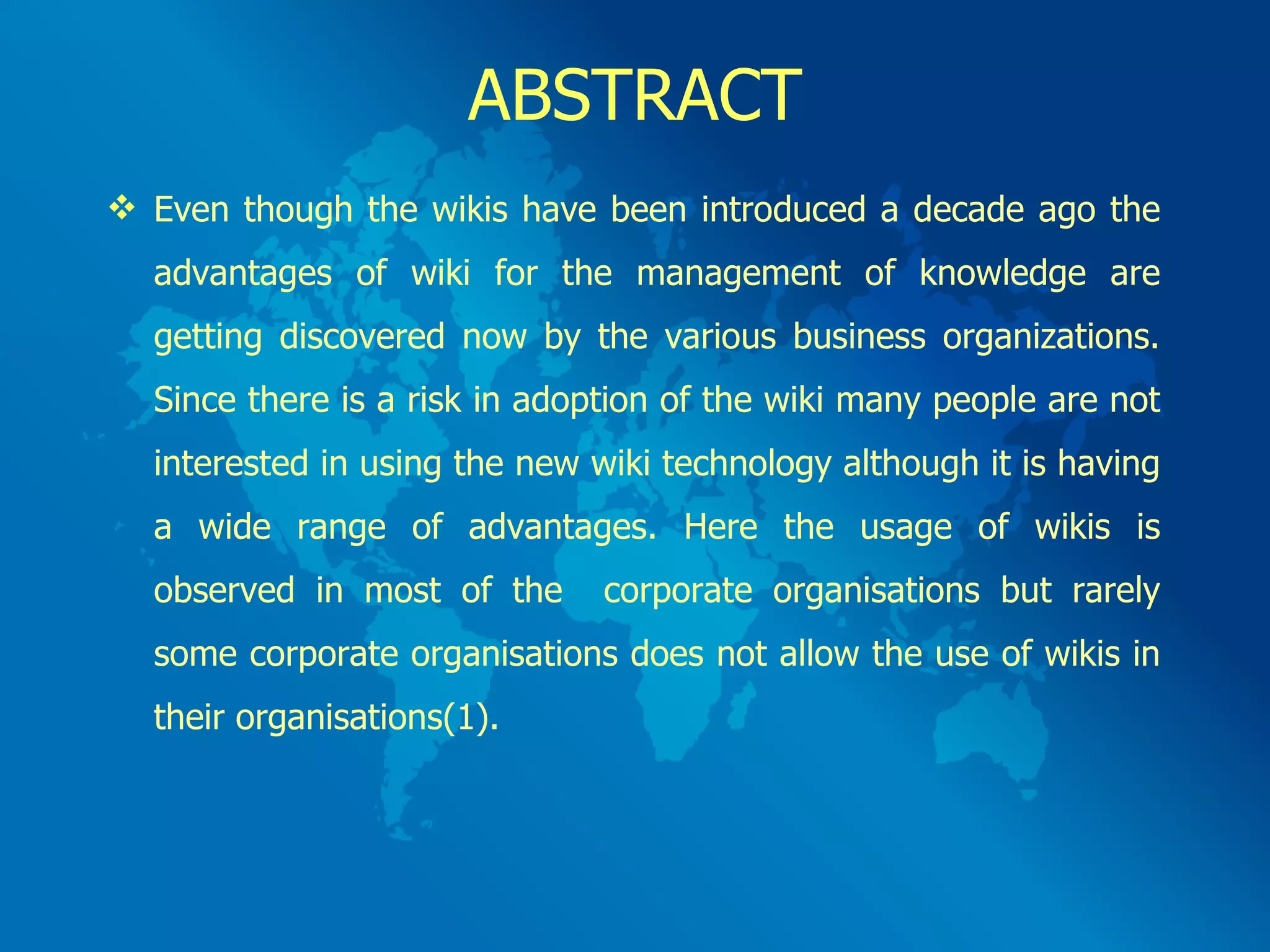 ABSTRACT Even though the wikis have been introduced a decade ago the advantages of wiki for the management of knowledge are getting discovered now by the various business organizations. Since there is a risk in adoption of the wiki many people are not interested in using the new wiki technology although it is having a wide range of advantages. Here the usage of wikis is observed in most of the  corporate organisations but rarely some corporate organisations does not allow the use of wikis in their organisations(1). 