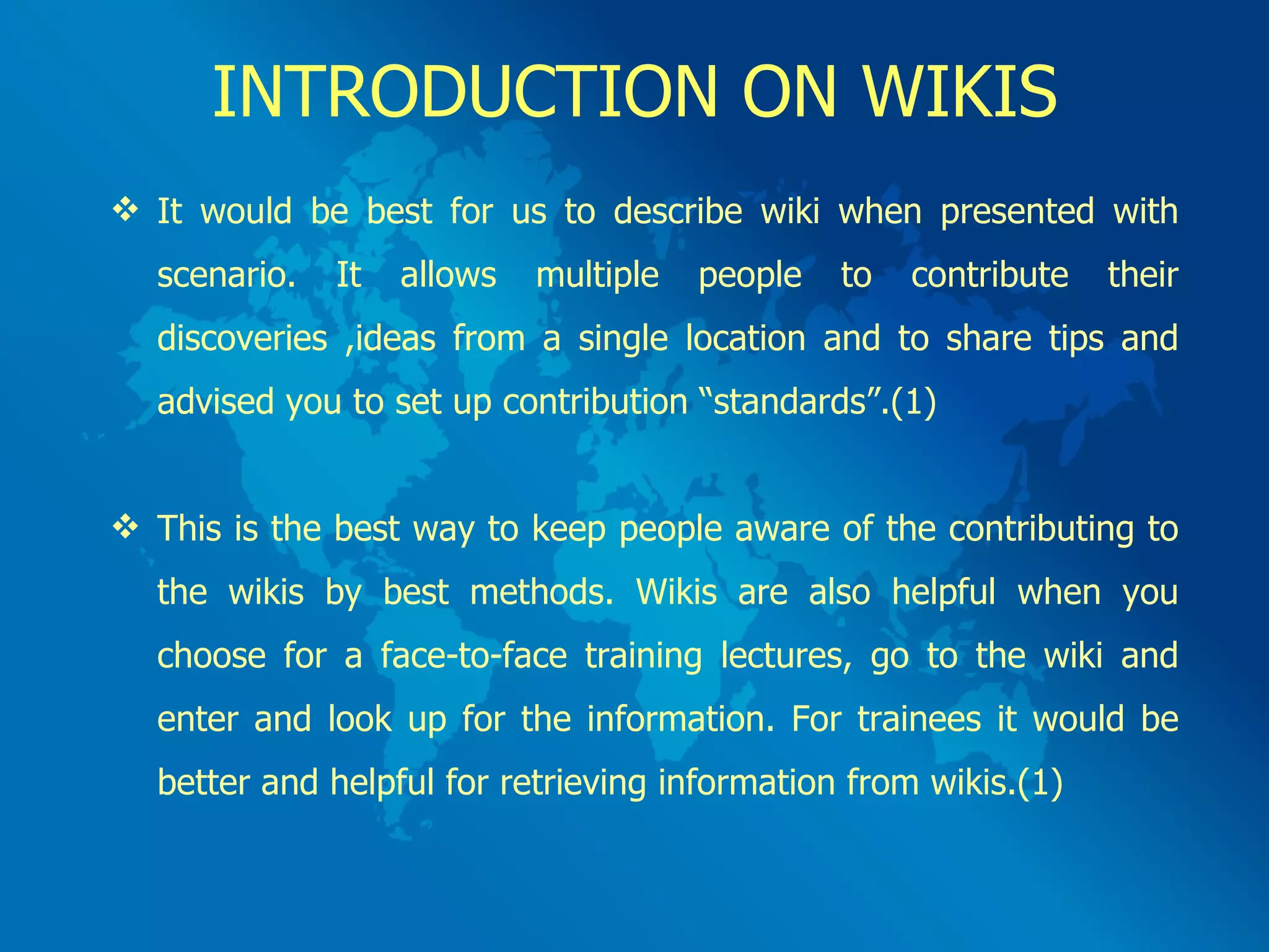 INTRODUCTION ON WIKIS It would be best for us to describe wiki when presented with scenario. It allows multiple people to contribute their discoveries ,ideas from a single location and to share tips and advised you to set up contribution “standards”.(1) This is the best way to keep people aware of the contributing to the wikis by best methods. Wikis are also helpful when you choose for a face-to-face training lectures, go to the wiki and enter and look up for the information. For trainees it would be better and helpful for retrieving information from wikis.(1) 