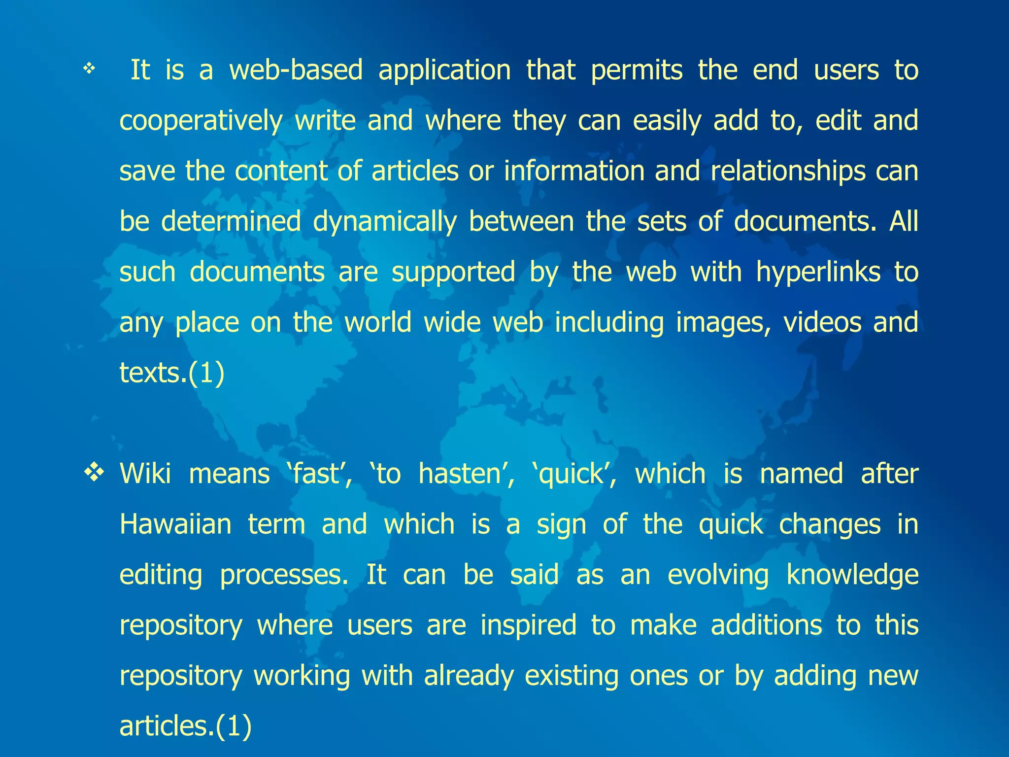 It is a web-based application that permits the end users to cooperatively write and where they can easily add to, edit and save the content of articles or information and relationships can be determined dynamically between the sets of documents. All such documents are supported by the web with hyperlinks to any place on the world wide web including images, videos and texts.(1) Wiki means ‘fast’, ‘to hasten’, ‘quick’, which is named after Hawaiian term and which is a sign of the quick changes in editing processes. It can be said as an evolving knowledge repository where users are inspired to make additions to this repository working with already existing ones or by adding new articles.(1) 