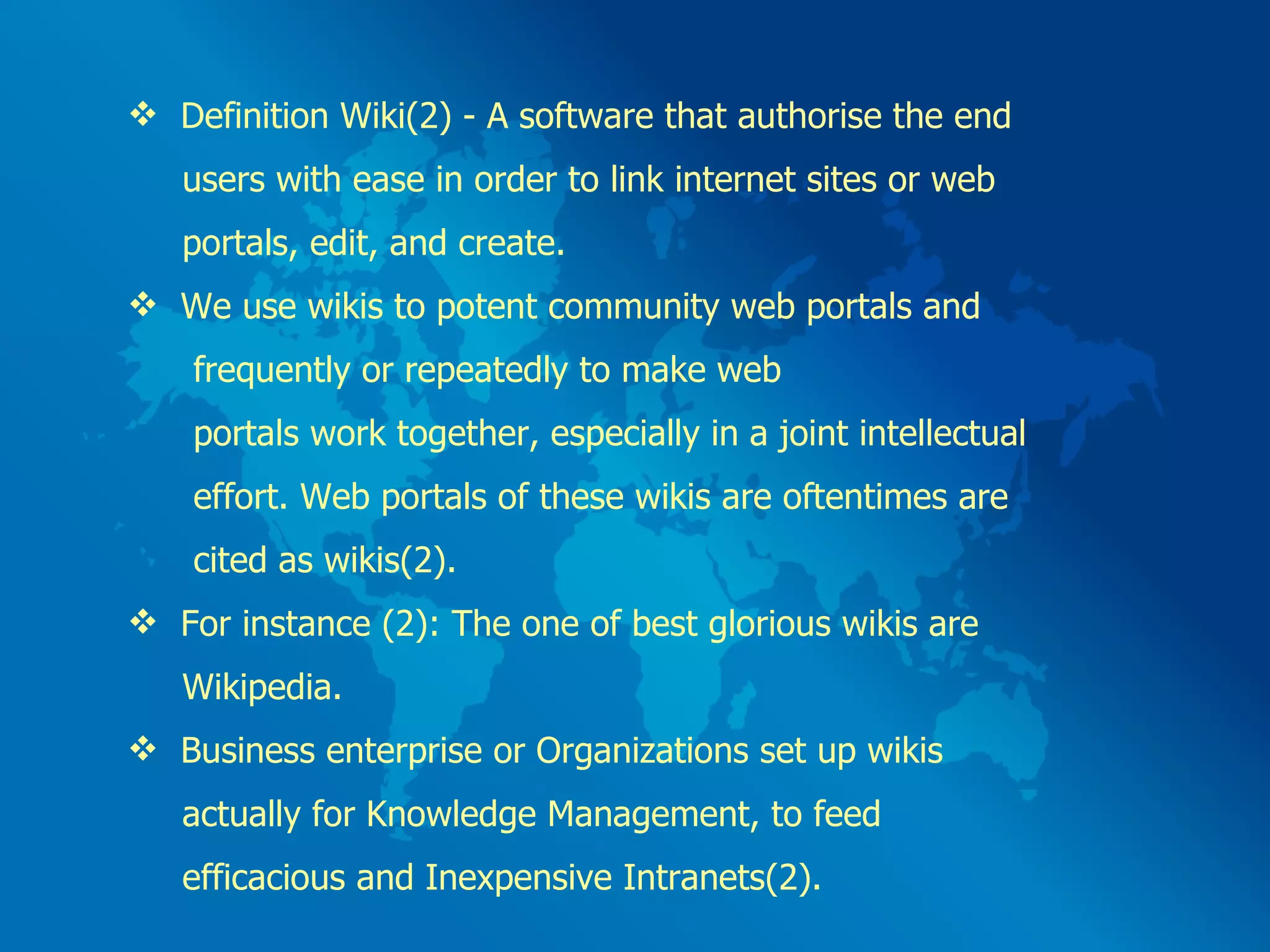 Definition Wiki(2) - A software that authorise the end  users with ease in order to link internet sites or web  portals, edit, and create.  We use wikis to potent community web portals and  frequently or repeatedly to make web  portals work together, especially in a joint intellectual  effort. Web portals of these wikis are oftentimes are  cited as wikis(2). For instance (2): The one of best glorious wikis are  Wikipedia. Business enterprise or Organizations set up wikis  actually for Knowledge Management, to feed  efficacious and Inexpensive Intranets(2). 