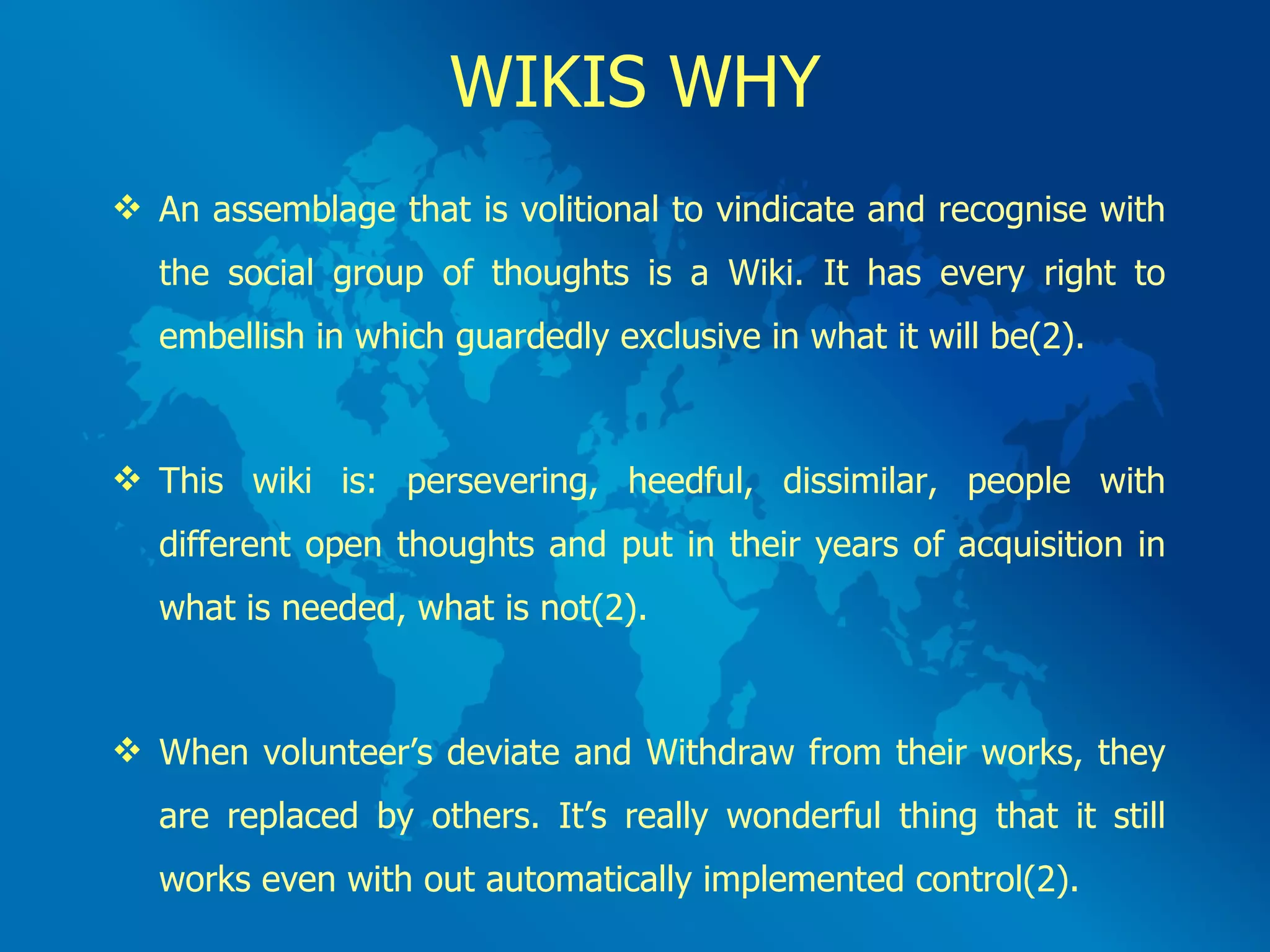 WIKIS WHY An assemblage that is volitional to vindicate and recognise with the social group of thoughts is a Wiki. It has every right to embellish in which guardedly exclusive in what it will be(2). This wiki is: persevering, heedful, dissimilar, people with different open thoughts and put in their years of acquisition in what is needed, what is not(2). When volunteer’s deviate and Withdraw from their works, they are replaced by others. It’s really wonderful thing that it still works even with out automatically implemented control(2). 