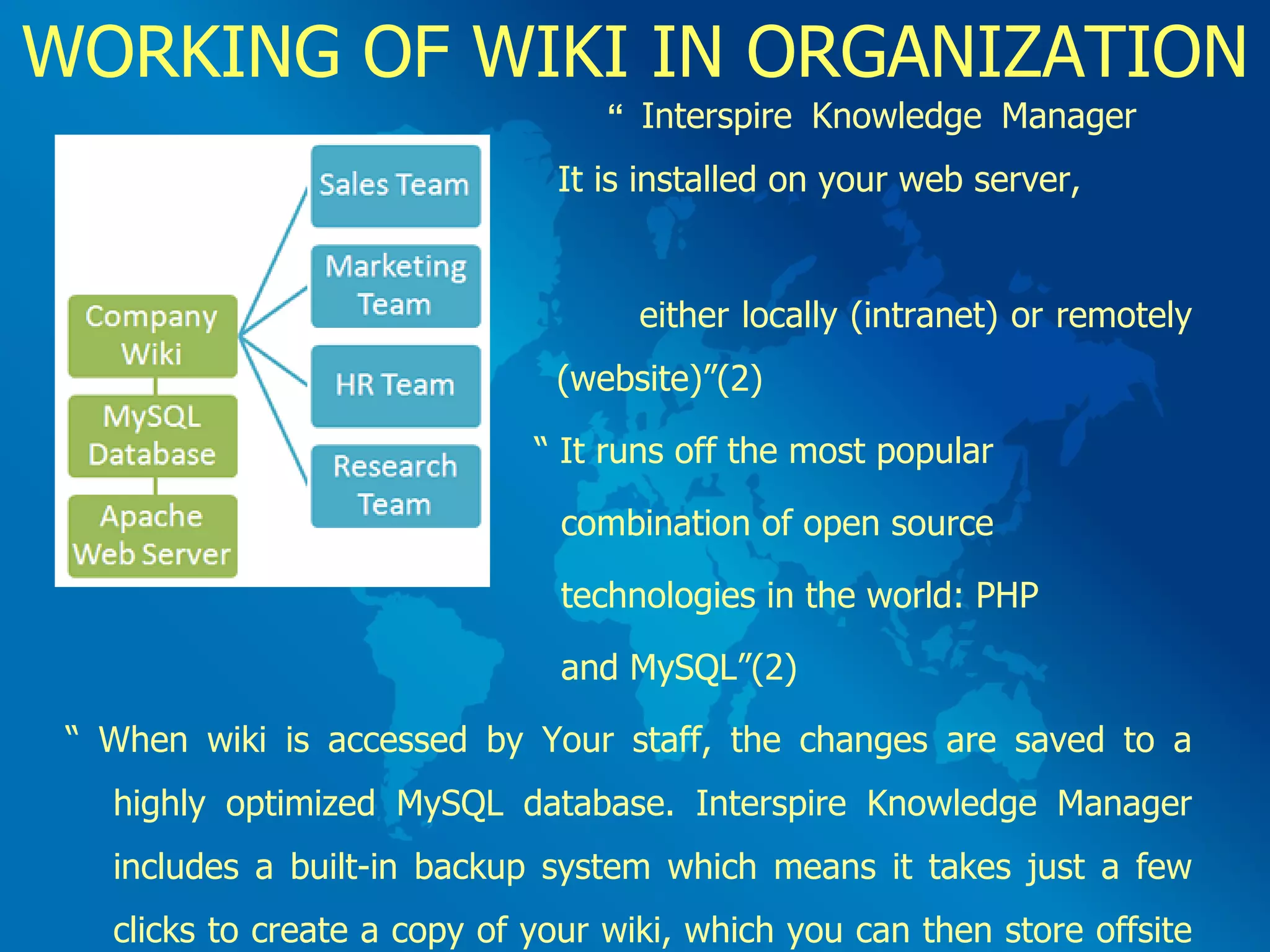 WORKING OF WIKI IN ORGANIZATION   “  Interspire Knowledge Manager    It is installed on your web server,  either locally (intranet) or remotely    (website)”(2)   “  It runs off the most popular  combination of open source  technologies in the world: PHP and MySQL”(2) “  When wiki is accessed by Your staff, the changes are saved to a highly optimized MySQL database. Interspire Knowledge Manager includes a built-in backup system which means it takes just a few clicks to create a copy of your wiki, which you can then store offsite for safe keeping”(2)  