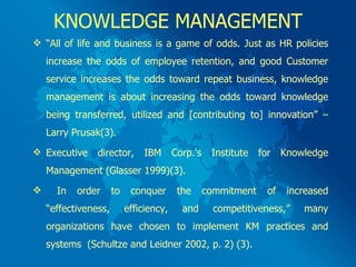 KNOWLEDGE MANAGEMENT “ All of life and business is a game of odds. Just as HR policies increase the odds of employee retention, and good Customer service increases the odds toward repeat business, knowledge management is about increasing the odds toward knowledge being transferred, utilized and [contributing to] innovation” – Larry Prusak(3). Executive director, IBM Corp.'s Institute for Knowledge Management (Glasser 1999)(3). In order to conquer the commitment of increased “effectiveness, efficiency, and competitiveness,” many organizations have chosen to implement KM practices and systems  (Schultze and Leidner 2002, p. 2) (3). 