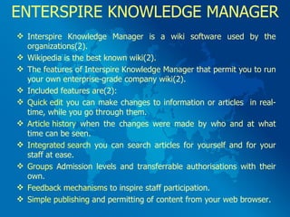 ENTERSPIRE KNOWLEDGE MANAGER Interspire Knowledge Manager is a wiki software used by the organizations(2). Wikipedia is the best known wiki(2).  The features of Interspire Knowledge Manager that permit you to run your own enterprise-grade company wiki(2).  Included features are(2): Quick edit  you can make changes to information or articles  in real-time, while you go through them. Article history  when the changes were made by who and at what time can be seen. Integrated search  you can search articles for yourself and for your staff at ease. Groups  Admission levels and transferrable authorisations with their own. Feedback mechanisms  to inspire staff participation. Simple publishing  and permitting of content from your web browser. 