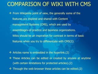 COMPARISON OF WIKI WITH CMS From Wikipedia point of view, the generally some of the  features are inspired and shared with Content  management Systems (CMS), which are used by  assemblages-of-practice and business organizations.  Wikis should be an inspiration for contrast in terms of basic  features when you try to differentiate with CMS(2): Articles name is embedded in the hyperlink.(2) These Articles can be edited or created by anyone at anytime (with certain limitations for protected articles).(2) Through the web browser these articles can be edited.(2) 