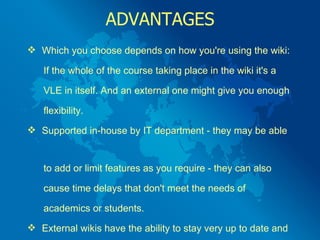 ADVANTAGES Which you choose depends on how you're using the wiki:  If the whole of the course taking place in the wiki it's a  VLE in itself. And an external one might give you enough  flexibility.  Supported in-house by IT department - they may be able  to add or limit features as you require - they can also  cause time delays that don't meet the needs of  academics or students.  External wikis have the ability to stay very up to date and  to improve on a monthly  (or even weekly) basis. 
