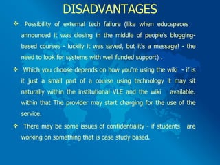 DISADVANTAGES Possibility of external tech failure (like when educspaces  announced it was closing in the middle of people's blogging-based courses - luckily it was saved, but it's a message! - the need to look for systems with well funded support) . Which you choose depends on how you're using the wiki  - if is it just a small part of a course using technology it may sit naturally within the institutional VLE and the wiki  available. within that The provider may start charging for the use of the service. There may be some issues of confidentiality - if students  are working on something that is case study based.  