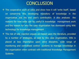 CONCLUSION The cooperative work of wikis and show how it will ‘write itself’, based on conserving this developing repository of knowledge in the organization and the end user’s contribution. It also analyses  the reasons for how wikis can be useful in knowledge  management work and the reason for why the case organization has dismissed using Wiki technology for knowledge management. The risk of wiki rejection argues are based upon the literature, provided by a number of strategies, as said by this case organization. Wiki is placed at less importance upon strict discipline, wide range of monitoring and centralised control  systems to manage knowledge in the organization when contrast with traditional Knowledge Management Systems .  