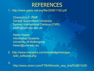 REFERENCES 1.  http://www.pacis-net.org/file/2006/1152.pdf Charmaine C. Pfaff Central Queensland University Sydney International Campus (CMS) [email_address] Helen Hasan Information Systems University of Wollongong [email_address] . 2.  http:// www.interspire.com/knowledgemanager / wiki_software.php 3.  http://www.uhisrc.com/FTB/Wiki/wiki_way_brief%5B1%5D-Jennifer%2005.pdf   