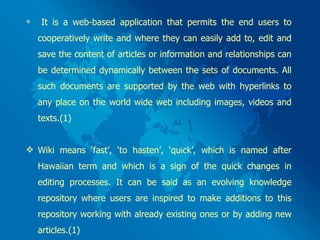 It is a web-based application that permits the end users to cooperatively write and where they can easily add to, edit and save the content of articles or information and relationships can be determined dynamically between the sets of documents. All such documents are supported by the web with hyperlinks to any place on the world wide web including images, videos and texts.(1) Wiki means ‘fast’, ‘to hasten’, ‘quick’, which is named after Hawaiian term and which is a sign of the quick changes in editing processes. It can be said as an evolving knowledge repository where users are inspired to make additions to this repository working with already existing ones or by adding new articles.(1) 