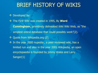 BRIEF HISTORY OF WIKIS Developed by: The First Wiki was created in 1995, By  Ward  Cunningham , primitively delineated Wiki Wiki Web, as “the  simplest online database that could possibly work”(2). Quote from Wikipedia.org (2). In the year 2000 nupedia , a peer reviewed wiki, has a  limited run and also in the year 2001 Wikipedia, an open  encyclopaedia is founded by jimmy Wales and Larry  Sanger(1) 