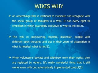 WIKIS WHY An assemblage that is volitional to vindicate and recognise with the social group of thoughts is a Wiki. It has every right to embellish in which guardedly exclusive in what it will be(2). This wiki is: persevering, heedful, dissimilar, people with different open thoughts and put in their years of acquisition in what is needed, what is not(2). When volunteer’s deviate and Withdraw from their works, they are replaced by others. It’s really wonderful thing that it still works even with out automatically implemented control(2). 