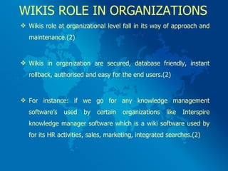 WIKIS ROLE IN ORGANIZATIONS Wikis role at organizational level fall in its way of approach and maintenance.(2) Wikis in organization are secured, database friendly, instant rollback, authorised and easy for the end users.(2) For instance: if we go for any knowledge management software’s used by certain organizations like Interspire knowledge manager software which is a wiki software used by for its HR activities, sales, marketing, integrated searches.(2) 