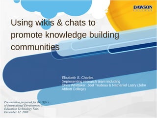 Using wikis & chats to promote knowledge building communities Elizabeth S. Charles (representing research team including  Chris Whittaker, Joel Trudeau & Nathaniel Lasry (John Abbott College) Presentation prepared for the Office of Instructional Development’s Education Technology Fair, December 12, 2008 