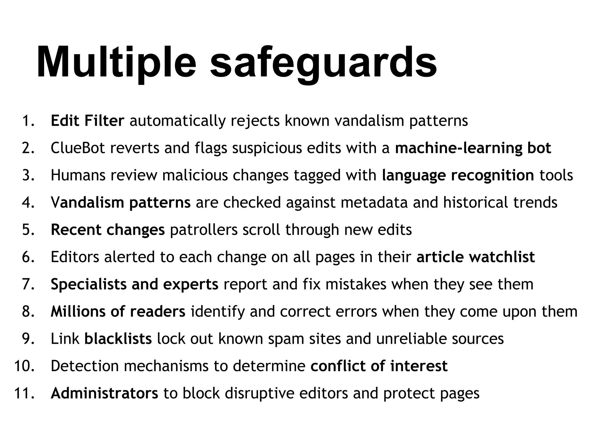 Multiple safeguards
1. Edit Filter automatically rejects known vandalism patterns
2. ClueBot reverts and flags suspicious edits with a machine-learning bot
3. Humans review malicious changes tagged with language recognition tools
4. Vandalism patterns are checked against metadata and historical trends
5. Recent changes patrollers scroll through new edits
6. Editors alerted to each change on all pages in their article watchlist
7. Specialists and experts report and fix mistakes when they see them
8. Millions of readers identify and correct errors when they come upon them
9. Link blacklists lock out known spam sites and unreliable sources
10. Detection mechanisms to determine conflict of interest
11. Administrators to block disruptive editors and protect pages

 