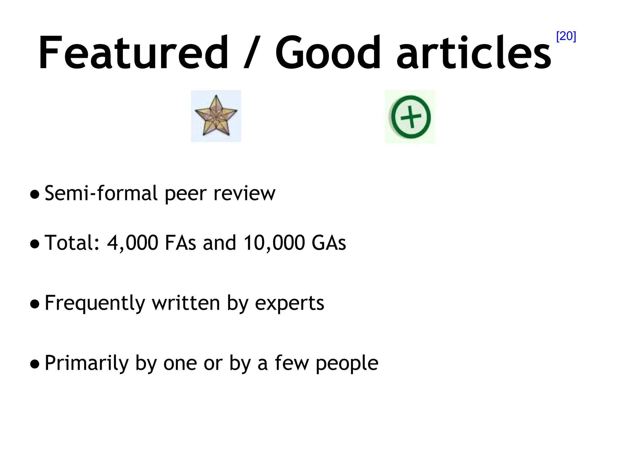 Featured, Good articles
Semi-formal peer review
Total: 4,000 FAs and 10,000 GAs
Frequently written by experts
Primarily by one or by a few people

[20]

 