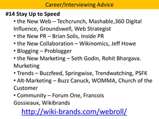 Career/Interviewing Advice

#14 Stay Up to Speed
• the New Web – Techcrunch, Mashable,360 Digital
Influence, Groundswell, Web Strategist
• the New PR – Brian Solis, Inside PR
• the New Collaboration – Wikinomics, Jeff Howe
• Blogging – Problogger
• the New Marketing – Seth Godin, Rohit Bhargava.
Murketing
• Trends – Buzzfeed, Springwise, Trendwatching, PSFK
• Alt-Marketing – Buzz Canuck, WOMMA, Church of the
Customer
• Community – Forum One, Francois
Gossieaux, Wikibrands

http://wiki-brands.com/webroll/

 