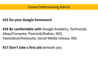 Career/Interviewing Advice
#15 Do your Google homework
#16 Be comfortable with Google Analytics, Technorati,
Alexa/Compete, Postrank/Radian, SEO,
Tweetdeck/Hootsuite, Social Media release, RSS
#17 Don’t take a first job beneath you

 