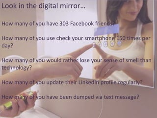 Look in the digital mirror…
How many of you have 303 Facebook friends?

How many of you use check your smartphone 150 times per
day?
How many of you would rather lose your sense of smell than
technology?
How many of you update their LinkedIn profile regularly?
How many of you have been dumped via text message?

 