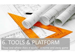 6. TOOLS & PLATFORM
“how and where does it work?” A home and away game

 
