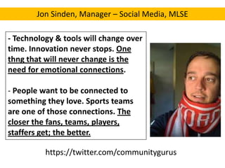 Jon Sinden, Manager – Social Media, MLSE
- Technology & tools will change over
time. Innovation never stops. One
thng that will never change is the
need for emotional connections.
- People want to be connected to
something they love. Sports teams
are one of those connections. The
closer the fans, teams, players,
staffers get; the better.
https://twitter.com/communitygurus

 