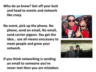 Who do ya know? Get off your butt
and head to events and network
like crazy.

No event, pick up the phone. No
phone, send an email, No email,
send carrier pigeon. You get the
idea… use all means enccesary to
meet people and grow your
network.
If you think networking is sending
an email to someone you’ve
never met then you are mistaken.

 