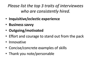 Please list the top 3 traits of interviewees
who are consistently hired.
•
•
•
•
•
•
•

Inquisitive/eclectic experience
Business savvy
Outgoing/motivated
Effort and courage to stand out from the pack
Innovative
Concise/concrete examples of skills
Thank you note/personable

 