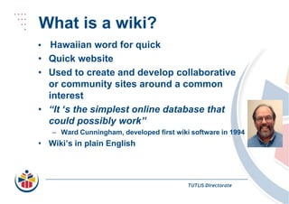 What is a wiki?• Hawaiian word for quickQuick websiteUsed to create and develop collaborative or community sites around a common interest“It ‘s the simplest online database that could possibly work”Ward Cunningham, developed first wiki software in 1994Wiki’s in plain EnglishTUTLIS Directorate