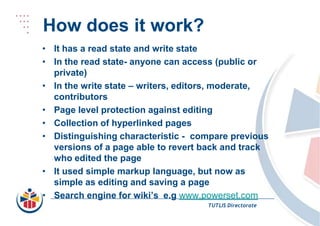 How does it work?It has a read state and write stateIn the read state- anyone can access (public or private)In the write state – writers, editors, moderate, contributorsPage level protection against editingCollection of hyperlinked pagesDistinguishing characteristic - compare previous versions of a page able to revert back and track who edited the pageIt used simple markup language, but now as simple as editing and saving a pageSearch engine for wiki’s  e.gwww.powerset.comTUTLIS Directorate