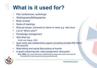 What is it used for?Plan conferences, workshopsWebliography/BibliographiesBook reviewsNotes of meetingsDiscuss issues, comment on items in news e.g. new virusList of “Who’s who?”Knowledge managementWiki Wish list-Smith and Segoe, 2008.team work and collaborative papers (avoiding emailed MS Word file around)Note-taking and social discussions at eventsA great e-learning tool, class assignment, discussion-Guy, 2008, http://www.slideshare.net/MariekeGuy/blogs-wikis-and-more-web-20-demystified-for-learning-and-teaching-professionalsTUTLIS Directorate