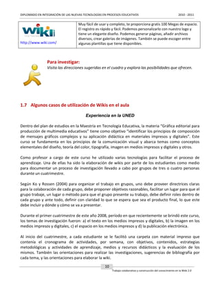 DIPLOMADO EN INTEGRACIÓN DE LAS NUEVAS TECNOLOGÍAS EN PROCESOS EDUCATIVOS

http://www.wiki.com/

2010 - 2011

Muy fácil de usar y completo, te proporciona gratis 100 Megas de espacio.
El registro es rápido y fácil. Podemos personalizarlo con nuestro logo y
tiene un elegante diseño. Podemos generar páginas, añadir archivos
diversos, crear galerías de imágenes. También se puede escoger entre
algunas plantillas que tiene disponibles.

Para investigar:
Visita las direcciones sugeridas en el cuadro y explora las posibilidades que ofrecen.

1.7 Algunos casos de utilización de Wikis en el aula
Experiencia en la UNED
Dentro del plan de estudios en la Maestría en Tecnología Educativa, la materia “Gráfica editorial para
producción de multimedia educativos” tiene como objetivo “identificar los principios de composición
de mensajes gráficos complejos y su aplicación didáctica en materiales impresos y digitales”. Este
curso se fundamenta en los principios de la comunicación visual y abarca temas como conceptos
elementales del diseño, teoría del color, tipografía, imagen en medios impresos y digitales y otros.
Como profesor a cargo de este curso he utilizado varias tecnologías para facilitar el proceso de
aprendizaje. Una de ellas ha sido la elaboración de wikis por parte de los estudiantes como medio
para documentar un proceso de investigación llevado a cabo por grupos de tres o cuatro personas
durante un cuatrimestre.
Según Ko y Rossen (2004) para organizar el trabajo en grupos, uno debe proveer directrices claras
para la colaboración de cada grupo, debe proponer objetivos razonables, facilitar un lugar para que el
grupo trabaje, un lugar o método para que el grupo presente su trabajo, debe definir roles dentro de
cada grupo y ante todo, definir con claridad lo que se espera que sea el producto final, lo que este
debe incluir y dónde y cómo se va a presentar.
Durante el primer cuatrimestre de este año 2008, período en que recientemente se brindó este curso,
los temas de investigación fueron: a) el texto en los medios impresos y digitales, b) la imagen en los
medios impresos y digitales, c) el espacio en los medios impresos y d) la publicación electrónica.
Al inicio del cuatrimestre, a cada estudiante se le facilitó una carpeta con material impreso que
contenía el cronograma de actividades, por semana, con objetivos, contenidos, estrategias
metodológicas y actividades de aprendizaje, medios y recursos didácticos y la evaluación de los
mismos. También las orientaciones para realizar las investigaciones, sugerencias de bibliografía por
cada tema, y las orientaciones para elaborar la wiki.
10
Trabajo colaborativo y construcción del conocimiento en la Web 2.0

 