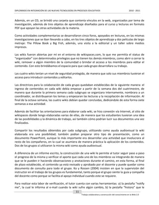 DIPLOMADO EN INTEGRACIÓN DE LAS NUEVAS TECNOLOGÍAS EN PROCESOS EDUCATIVOS

2010 - 2011

Además, en un CD, se brindó una carpeta que contenía vínculos en la web, organizados por tema de
investigación, además de tres objetos de aprendizaje diseñados para el curso y lecturas en formato
PDF que apoyan las otras actividades de la materia.
Como actividades complementarias se desarrollaron cinco foros, apoyados en lecturas, en las mismas
investigaciones que se iban llevando a cabo, en los tres objetos de aprendizaje y dos películas de largo
metraje: The Pillow Book y Big Fish, además, una visita a la editorial y un taller sobre medios
impresos.
Las wikis fueron abiertas por mí en el entorno de wikispaces.com, lo que me permitía el status de
“organizador” con determinados privilegios que no tienen los demás miembros, como abrir o cerrar la
wiki, remover a algún miembro de la comunidad o brindar el acceso a los miembros para editar el
contenido. Con esto brindábamos el espacio para que cada grupo desarrollara su trabajo.
Las cuatro wikis tenían un nivel de seguridad protegida, de manera que solo sus miembros tuvieran el
acceso para introducir contenidos y editarlos.
Las directrices para la colaboración de cada grupo quedaban establecidas de la siguiente manera: el
ingreso de contenidos en cada wiki debía empezar a partir de la semana dos del cuatrimestre, de
manera que durante la primera semana cada subgrupo se organizara internamente, nombrara a un
coordinador, se distribuyeran los temas y empezaran las lecturas y la recopilación de información. Al
final de la octava semana, las cuatro wikis debían quedar concluidas, dedicándole de esta forma siete
semanas a esa actividad.
Además de facilitar las orientaciones para elaborar cada wiki, se hizo conexión vía Internet, al sitio de
wikispaces donde tengo elaboradas varias de ellas, de manera que los estudiantes tuvieran una idea
de las posibilidades y la dinámica de trabajo, así también cómo podrían lucir sus documentos una vez
finalizados.
Compartir los resultados obtenidos por cada subgrupo, utilizando como ayuda audiovisual la wiki
elaborada era una posibilidad; también podían preparar otro tipo de presentación, como un
documento PowerPoint, aunque lo más importante era desarrollar una actividad que involucrara al
resto de los compañeros, en la cual se asumiera de manera práctica la aplicación de los contenidos.
Dos de los grupos sí utilizaron la misma wiki como ayuda audiovisual.
A diferencia de un informe escrito, la construcción de una wiki le permite al tutor seguir paso a paso
el progreso de la misma y verificar el aporte que cada uno de los miembros va integrando de manera
que se le pueden ir haciendo observaciones y anotaciones durante el camino, en esta forma, al final
de plazo establecido, el contenido ya está revisado y aprobado por el docente y puede quedar como
documento de consulta para todo el grupo. Ko y Rossen (2004) insisten en que la supervisión del
instructor en el trabajo de los grupos es fundamental, tanto porque el grupo siente la guía y compañía
del docente como porque se facilita el apoyo individual cuando este se requiere.
Para realizar esta labor de verificación, el tutor cuenta con varias herramientas: a) la pestaña “notify
me”, la cual le informa al e-mail cuando la wiki sufre algún cambio, b) la pestaña “history” que le
11
Trabajo colaborativo y construcción del conocimiento en la Web 2.0

 