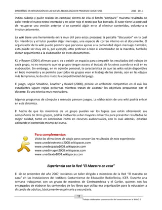 DIPLOMADO EN INTEGRACIÓN DE LAS NUEVAS TECNOLOGÍAS EN PROCESOS EDUCATIVOS

2010 - 2011

indica cuándo y quién realizó los cambios; dentro de ella el botón “compare” muestra resaltado en
color verde el nuevo texto insertado y en color rojo el texto que fue borrado. El tutor tiene la potestad
de recuperar una versión anterior si se cometió algún error al eliminar contenidos, voluntaria o
involuntariamente.
La wiki tiene una herramienta extra muy útil para estos procesos: la pestaña “discussion” en la cual
los miembros y el tutor pueden dejar mensajes, una especie de correo interno en el documento. El
organizador de la wiki puede permitir que personas ajenas a la comunidad dejen mensajes también;
esto puede ser muy útil si, por ejemplo, otro profesor o bien el coordinador de la maestría, también
dieran seguimiento a la elaboración de estos documentos.
Ko y Rossen (2004) afirman que si va a existir un espacio para compartir los resultados del trabajo de
cada grupo, no es necesario que los grupos tengan acceso al trabajo de los otros cuando se está en su
elaboración. Sin embargo, en mi opinión personal, la característica de que las wikis están disponibles
en todo momento y se permite que todos los grupos vean el trabajo de los demás, aún en las etapas
más tempranas, le da otro matiz: la competitividad del juego.
El juego, según Smaldino, Lowther y Russell (2008), provee un ambiente competitivo en el cual los
estudiantes siguen reglas prescritas mientras tratan de alcanzar los objetivos propuestos por el
docente. Es una técnica muy motivadora.
Algunos programas de cómputo a menudo parecen juegos. La elaboración de una wiki podría entrar
en esta dinámica.
El hecho de que los miembros de un grupo puedan ver los logros que están obteniendo sus
compañeros de otros grupos, podría motivarles a dar mayores esfuerzos para presentar resultados de
mejor calidad, tanto en contenidos como en recursos audiovisuales, con lo cual además, estarían
aplicando el contenido mismo del curso.

Para complementar:
Visita las direcciones de abajo para conocer los resultados de esta experiencia:
www.unedelectronico2008.wikispaces.com
www.unedespacio2008.wikispaces.com
www.unedimagen2008.wikispaces.com
www.unedtexto2008.wikispaces.com

Experiencia con la Red “El Maestro en casa”
El 10 de setiembre del año 2007, iniciamos un taller dirigido a miembros de la Red “El maestro en
casa” en las instalaciones del Instituto Costarricense de Educación Radiofónica, ICER. Durante una
semana trabajamos con un grupo de maestros de Centroamérica y el Caribe, quienes son los
encargados de elaborar los contenidos de los libros que utiliza esa organización para la educación a
distancia de adultos, básicamente en primaria y secundaria.
12
Trabajo colaborativo y construcción del conocimiento en la Web 2.0

 