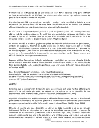 DIPLOMADO EN INTEGRACIÓN DE LAS NUEVAS TECNOLOGÍAS EN PROCESOS EDUCATIVOS

2010 - 2011

Normalmente las instituciones de las que venían no tienen tantos recursos como para contratar
servicios profesionales de un diseñador, de manera que ellos mismos son quienes arman las
propuestas finales de los materiales impresos.
Los miembros del ICER que organizaron ese taller, cumplían con la necesidad de brindar a estos
educadores una aproximación a los recursos de la comunicación visual, de manera que pudieran
elaborar materiales más atractivos gráficamente sin perder su fin didáctico.
En este taller el componente tecnológico era el que hacía posible que en una semana pudiéramos
abarcar toda la temática propuesta. Se contó con una computadora para cada participante, con
conexión a Internet las 24 horas. Había un escáner y una impresora láser conectadas en red a las
máquinas; también teníamos a disposición una cámara fotográfica digital.
De manera paralela a los temas y ejercicios que se desarrollaban durante el día, los participantes,
divididos en subgrupos, desarrollaron cuatro wikis; tres con temas relacionados con los medios
impresos: 1) el espacio en los medios impresos, 2) el texto en los medios impresos y 3) la imagen en
los medios impresos. Como todos los asistentes estaban concentrados en las instalaciones del ICER,
durante las noches, después de la cena, se reunían para leer, investigar, escribir y buscar recursos con
el fin de desarrollar sus respectivos documentos.
La cuarta wiki fue elaborada por todos los participantes y consistió en una memoria, día a día, de todo
lo que acontecía en el taller. Esta se asumió de manera muy personal, incluso no tan formal como el
tema que se estudiaba en las otras wikis, por lo que se vio impregnada de humor. Incluso, elaboraron
un himno a la wiki.
Estos documentos pueden ser visitados en las siguientes direcciones:
La memoria del taller, en: www.enfoquepedagógicogrupomec.wikispaces.com
Las otras son: www.icer2007espacio.wikispaces.com, www.icer2007imagen.wikispaces.com y
www.icer2007texto.wikispaces.com

Aportes
Considero que la incorporación de las wikis como parte integral del curso “Gráfica editorial para
producción de multimedia educativos” es efectiva para la elaboración de un contenido de tipo
enciclopédico, como afirman Accetta, Jindrick y Hoskinson, citados por Bisoux (2008).
Al posibilitarme monitorear la construcción de la wiki desde el inicio mismo, gracias a la accesibilidad
permanente al documento, me ayudan a gestionar la construcción del conocimiento y valorar cómo
ese aporte repercute en la totalidad del proyecto, como lo afirman Bisoux (2008) y Siegle (2008).
El hecho de que la wiki esté disponible en Internet en todo momento, y no en un servidor
institucional, facilita su integración en procesos de aprendizaje no presenciales y fomenta la
interacción con mis estudiantes y entre ellos, como lo proclama Siegle (2008). Me parece importante
destacar en este punto, que uno de los estudiantes vive en Nicaragua y solo venía al país para las
clases presenciales, cada mes; el resto de su aporte al grupo en que trabajaba fue en línea. El trabajo
13
Trabajo colaborativo y construcción del conocimiento en la Web 2.0

 