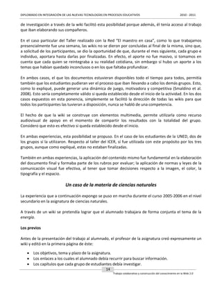 DIPLOMADO EN INTEGRACIÓN DE LAS NUEVAS TECNOLOGÍAS EN PROCESOS EDUCATIVOS

2010 - 2011

de investigación a través de la wiki facilitó esta posibilidad porque además, él tenía acceso al trabajo
que iban elaborando sus compañeros.
En el caso particular del Taller realizado con la Red “El maestro en casa”, como lo que trabajamos
presencialmente fue una semana, las wikis no se dieron por concluidas al final de la misma, sino que,
a solicitud de los participantes, se dio la oportunidad de que, durante el mes siguiente, cada grupo e
individuo, aportara hasta darlas por finalizadas. En efecto, el aporte no fue masivo, si tomamos en
cuenta que cada quien se reintegraba a su realidad cotidiana, sin embargo sí hubo un aporte a los
temas que habían quedado inconclusos o en los que faltaba profundizar.
En ambos casos, el que los documentos estuvieran disponibles todo el tiempo para todos, permitía
también que los estudiantes pudieran ver el proceso que iban llevando a cabo los demás grupos. Esto,
como lo expliqué, puede generar una dinámica de juego, motivadora y competitiva (Smaldino et al.
2008). Esto sería completamente válido si queda establecido desde el inicio de la actividad. En los dos
casos expuestos en esta ponencia, simplemente se facilitó la dirección de todas las wikis para que
todos los participantes las tuvieran a disposición, nunca se habló de una competencia.
El hecho de que la wiki se construye con elementos multimedia, permite utilizarla como recurso
audiovisual de apoyo en el momento de compartir los resultados con la totalidad del grupo.
Considero que esto es efectivo si queda establecido desde el inicio.
En ambas experiencias, esta posibilidad se propuso. En el caso de los estudiantes de la UNED, dos de
los grupos sí la utilizaron. Respecto al taller del ICER, sí fue utilizada con este propósito por los tres
grupos, aunque como expliqué, estas no estaban finalizadas.
También en ambas experiencias, la aplicación del contenido mismo fue fundamental en la elaboración
del documento final y formaba parte de los rubros por evaluar; la aplicación de normas y leyes de la
comunicación visual fue efectiva, al tener que tomar decisiones respecto a la imagen, el color, la
tipografía y el espacio.

Un caso de la materia de ciencias naturales
La experiencia que a continuación expongo se puso en marcha durante el curso 2005-2006 en el nivel
secundario en la asignatura de ciencias naturales.
A través de un wiki se pretendía lograr que el alumnado trabajara de forma conjunta el tema de la
energía.
Los previos
Antes de la presentación del trabajo al alumnado, el profesor de la asignatura creó expresamente un
wiki y editó en la primera página de éste:
 Los objetivos, tema y plazo de la asignatura.
 Los enlaces a los cuales el alumnado debía recurrir para buscar información.
 Los capítulos que cada grupo de estudiantes debía investigar.
14
Trabajo colaborativo y construcción del conocimiento en la Web 2.0

 