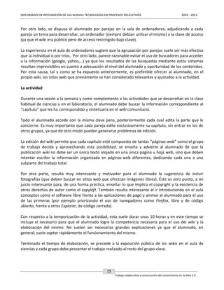 DIPLOMADO EN INTEGRACIÓN DE LAS NUEVAS TECNOLOGÍAS EN PROCESOS EDUCATIVOS

2010 - 2011

Por otro lado, se dispuso el alumnado por parejas en la sala de ordenadores, adjudicando a cada
pareja un tema para desarrollar, un ordenador (siempre debían utilizar el mismo) y la clave de acceso
(ya que el wiki era público pero de acceso restringido bajo clave).
La experiencia en el aula de ordenadores sugiere que la agrupación por parejas suele ser más efectiva
que la individual o por tríos. Por otro lado, parece razonable evitar el uso de buscadores para acceder
a la información (google, yahoo,…) ya que los resultados de las búsquedas mediante estos sistemas
resultan imprevisibles en cuanto a adecuación al nivel del alumnado y oportunidad de los contenidos.
Por esta causa, tal y como se ha expuesto anteriormente, es preferible ofrecer al alumnado, en el
propio wiki, los sitios web que previamente se han considerado relevantes y ajustados a la actividad.
La actividad
Durante una sesión a la semana y como complemento a las actividades que se desarrollan en la clase
habitual de ciencias y en el laboratorio, el alumnado debe buscar la información correspondiente al
“capítulo” que les ha correspondido y sintetizarla en el wiki comunitario.
Todo el alumnado accede con la misma clave pero, posteriormente cada cual edita la parte que le
concierne. Es muy importante que cada pareja edite exclusivamente su capítulo, sin entrar en los de
otros grupos, ya que de otro modo pueden generarse problemas de edición.
La edición del wiki permite que cada capítulo esté compuesto de tantas “páginas-web” como el grupo
de trabajo decida y aprovechando esta posibilidad, se enseña y advierte al alumnado de que la
publicación wiki no debe ser un único texto alojado en una única página u hoja web, sino que deben
intentar escribir la información organizada en páginas-web diferentes, dedicando cada una a una
subparte del trabajo total.
Por otra parte, resulta muy interesante y motivador para el alumnado la sugerencia de incluir
fotografías (que deben buscar en sitios web que ofrezcan imágenes libres). Éste es otro punto, a mi
juicio interesante para, de una forma práctica, enseñar lo que implica el copyright y la existencia de
otros derechos de autor como el copyleft. También resulta interesante el ir introduciendo en el aula
conceptos como el software libre frente a las aplicaciones de pago y animar al alumnado para el uso
de las primeras (por ejemplo priorizando el uso de navegadores como Firefox, libre y de código
abierto, frente a otros Explorer, de código cerrado).
Con respecto a la temporización de la actividad, esta suele durar unas 10 horas y en este tiempo se
incluye el necesario para que el alumnado logre la competencia necesaria para el uso del wiki y la
elaboración del mismo. No suelen ser necesarias grandes explicaciones ya que el alumnado, en
general, suele captar rápidamente el funcionamiento del mismo.
Terminado el tiempo de elaboración, se procede a la exposición pública de los wikis en el aula de
ciencias y cada grupo debe presentar el trabajo realizado al resto del grupo-clase.

15
Trabajo colaborativo y construcción del conocimiento en la Web 2.0

 