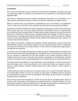 DIPLOMADO EN INTEGRACIÓN DE LAS NUEVAS TECNOLOGÍAS EN PROCESOS EDUCATIVOS

2010 - 2011

La evaluación
No es nueva la observación de que la inclusión de herramientas tecnológicas novedosas puede ser
una ayuda para mejorar la motivación del alumnado hacia la actividad en el aula (Villarroel, 2004;
Aguaded, 2002).
Este hecho es especialmente notorio cuando la actividad del alumnado no se circunscribe a ser un
agente pasivo, receptor de información, sino que se le facilitan medios para ser agente creativo.
Desde mi punto de vista, es precisamente la posibilidad de crear y de contribuir a una publicación
común, en este caso a través de un wiki, el aspecto más sobresaliente de esta propuesta didáctica.
En general el alumnado respondió con interés y agrado hacia la propuesta. Existen varias razones para
ello. En primer lugar, por el reto que supone enfrentarse a herramientas nuevas. En segundo lugar,
por la satisfacción que le producía forjar un trabajo cuyo resultado, en general, se presenta atractivo y
fácil de usar. Finalmente, el hecho de que la actividad realizada esté “colgada” en Internet y que, en
consecuencia, sea accesible desde cualquier ordenador permite que las familias puedan ver el trabajo
final de sus hijos e hijas (desde el ordenador de casa o desde el de la biblioteca) lo que resultó ser un
incentivo extra realmente efectivo.
Con respecto al contenido, el profesor de la asignatura utilizó, precisamente, uno de los temas que
habitualmente resulta ser más árido (la energía) en el aula precisamente para reforzar la motivación
hacia dicho tema. Mientras el alumnado trabaja en el wiki, utiliza los conceptos que luego dirigen la
actividad del aula tradicional.
La ventaja es que la actividad realizada ofrece medios para dotar de significatividad a conceptos que
de otra manera resultan demasiado alejados de la actividad del aula. Los momentos más interesantes
son, por supuesto, la elaboración del wiki, pero también lo son la propia exposición pública y la
multitud ocasiones en las que, terminada esta actividad y estudiando un tema diferente, permiten
recobrar los conceptos sobre la energía apoyándose en la actividad wiki que se realizó anteriormente.
Con todo, también hay problemas. El más importante es el del vandalismo. El hecho de que todo el
alumnado tenga acceso a la misma actividad y con la misma clave implica que cualquier alumno o
alumna y desde cualquier ordenador también puede entrar, editar, publicar o incluso cancelar la
publicación.
También parece de recibo comentar que, es necesario contar con un aula de informática operativa y
con conexión ágil a Internet, lo cual es, en sí mismo, no pocas veces, un problema ya que es necesario
el mantenimiento y puesta al día de las instalaciones informáticas. De otra manera la actividad se
llena de conflictos y problemas.
Para terminar quisiera hacer hincapié en el hecho de que este tipo de actividades abren, desde mi
punto de vista, interesantes vías de trabajo para la experimentación e innovación didáctica, no como
panacea para solucionar todos los problemas que la actividad educativa plantea actualmente pero sí
para intentar poner en marcha aulas más creativas, sugerente y cooperativas.

16
Trabajo colaborativo y construcción del conocimiento en la Web 2.0

 