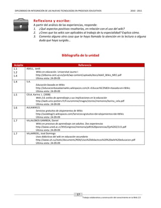 DIPLOMADO EN INTEGRACIÓN DE LAS NUEVAS TECNOLOGÍAS EN PROCESOS EDUCATIVOS

2010 - 2011

Reflexiona y escribe:
A partir del análisis de las experiencias, responde:
1. ¿Qué aspectos positivos resaltarías, en relación con el uso del wiki?
2. ¿Crees que los wikis son aplicables al trabajo de tu especialidad? Explica cómo.
3. Comenta alguna otra cosa que te haya llamado la atención en la lectura o alguna
duda que haya surgido...

Bibliografía de la unidad
Acápite
1.1
1.2
1.4
1.4

1.5

1.6

1.7

1.7

Referencia
ADELL, Jordi
Wikis en educación. Universitat Jaume I
http://elbonia.cent.uji.es/jordi/wp-content/uploads/docs/Adell_Wikis_MEC.pdf
Última visita: 24-09-09
S.A.
Educación basada en Wikis
http://educacionbasadaenwikis.wikispaces.com/4.+Educaci%C3%B3n+basada+en+Wikis
Última visita: 24-09-09
CELA, Karina. L. (2008)
Web 2.0, estilos de aprendizaje y sus implicaciones en la educación
http://web.univ-poitiers.fr/ll-euromime/images/stories/memoires/karina_cela.pdf
Última visita: 24-09-09
AULAWIKI21
Servicios gratuitos de alojamientos de Wikis
http://aulablog21.wikispaces.com/Servicios+gratuitos+de+alojamientos+de+Wikis
Última visita: 24-09-09
VILLALOBOS GAMBOA, Daniel
Wikis en procesos de aprendizaje con adultos. Dos experiencias
http://www.uned.ac.cr/XIVCongreso/memoria/pdfs%20ponencias/Eje%202/115.pdf
Última visita: 24-09-09
VILLARROEL, José Domingo
Usos didácticos del wiki en educación secundaria
http://www.uh.cu/static/documents/RDA/Usos%20didacticos%20%20wiki%20educacion.pdf
Última visita: 24-09-09

17
Trabajo colaborativo y construcción del conocimiento en la Web 2.0

 